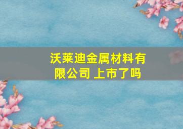 沃莱迪金属材料有限公司 上市了吗